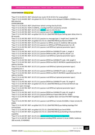 TRAINER: SAGAR | www.NetworkJourney.com | www.youtube.com/c/NetworkJourney | CCNP Enterprise
CCNP ENTERPRISE 2020 LAB WORKBOOK|| TRAINER: SAGAR || WWW.YOUTUBE.COM/C/NETWORKJOURNEY
188April 24, 2020
VODAFONER28# debug ip bgp
*Sep 17 11:51:44.571: BGP: Selected new router ID 10.10.10.1 for scope global
*Sep 17 11:51:44.603: BGP: nbr global 10.172.13.1 Open active delayed 12288ms (35000ms max,
60% jitter)nd
VODAFONER28#
*Sep 17 11:51:45.615: BGP: Sched timer-wheel running slow by 8 ticks
*Sep 17 11:51:46.251: %SYS-5-CONFIG_I: Configured from console by console
*Sep 17 11:51:49.783: BGP: 10.172.13.1 passive open to 10.172.13.2
*Sep 17 11:51:49.783: BGP: 10.172.13.1 passive went from Idle to Connect
*Sep 17 11:51:49.783: BGP: ses global 10.172.13.1 (0x67492780:0) pas Setting open delay timer to
60 seconds.
*Sep 17 11:51:49.783: BGP: 10.172.13.1 passive rcv message type 1, length (excl. header) 38
*Sep 17 11:51:49.783: BGP: ses global 10.172.13.1 (0x67492780:0) pas Receive OPEN
*Sep 17 11:51:49.783: BGP: 10.172.13.1 passive rcv OPEN, version 4, holdtime 180 seconds
*Sep 17 11:51:49.783: BGP: 10.172.13.1 passive rcv OPEN w/ OPTION parameter len: 28
*Sep 17 11:51:49.783: BGP: 10.172.13.1 passive rcvd OPEN w/ optional parameter type 2
(Capability) len 6
*Sep 17 11:51:49.783: BGP: 10.172.13.1 passive OPEN has CAPABILITY code: 1, length 4
*Sep 17 11:51:49.783: BGP: 10.172.13.1 passive OPEN has MP_EXT CAP for afi/safi: 1/1
*Sep 17 11:51:49.783: BGP: 10.172.13.1 passive rcvd OPEN w/ optional parameter type 2
(Capability) len 2
*Sep 17 11:51:49.783: BGP: 10.172.13.1 passive OPEN has CAPABILITY code: 128, length 0
*Sep 17 11:51:49.783: BGP: 10.172.13.1 passive OPEN has ROUTE-REFRESH capability(old) for all
address-families
*Sep 17 11:51:49.783: BGP: 10.172.13.1 passive rcvd OPEN w/ optional parameter type 2
(Capability) len 2
*Sep 17 11:51:49.783: BGP: 10.172.13.1 passive OPEN has CAPABILITY code: 2, length 0
*Sep 17 11:51:49.783: BGP: 10.172.13.1 passive OPEN has ROUTE-REFRESH capability(new) for all
address-families
*Sep 17 11:51:49.783: BGP: 10.172.13.1 passive rcvd OPEN w/ optional parameter type 2
(Capability) len 2
*Sep 17 11:51:49.783: BGP: 10.172.13.1 passive OPEN has CAPABILITY code: 70, length 0
*Sep 17 11:51:49.783: BGP: ses global 10.172.13.1 (0x67492780:0) pas Enhanced Refresh cap
received in open message
*Sep 17 11:51:49.783: BGP: 10.172.13.1 passive rcvd OPEN w/ optional parameter type 2
(Capability) len 6
*Sep 17 11:51:49.783: BGP: 10.172.13.1 passive OPEN has CAPABILITY code: 65, length 4
*Sep 17 11:51:49.783: BGP: 10.172.13.1 passive OPEN has 4-byte ASN CAP for: 65001
*Sep 17 11:51:49.783: BGP: nbr global 10.172.13.1 neighbor does not have IPv4 MDT topology
activated
*Sep 17 11:51:49.783: BGP: 10.172.13.1 passive rcvd OPEN w/ remote AS 65001, 4-byte remote AS
65001
*Sep 17 11:51:49.787: BGP: ses global 10.172.13.1 (0x67492780:0) pas Adding topology IPv4
Unicast:base
*Sep 17 11:51:49.787: BGP: ses global 10.172.13.1 (0x67492780:0) pas Send OPEN
*Sep 17 11:51:49.787: BGP: ses global 10.172.13.1 (0x67492780:0) pas Building Enhanced Refresh
capability
*Sep 17 11:51:49.787: BGP: 10.172.13.1 passive went from Connect to OpenSent
*Sep 17 11:51:49.787: BGP: 10.172.13.1 passive sending OPEN, version 4, my as: 65001, holdtime
180 seconds, ID A0A0A01
 