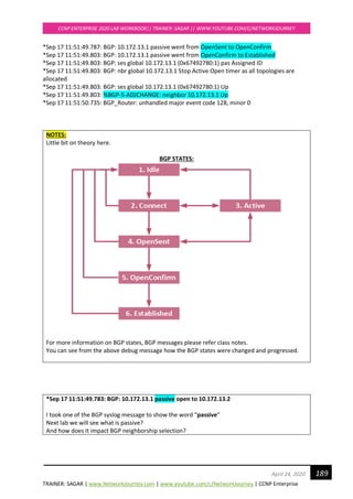 TRAINER: SAGAR | www.NetworkJourney.com | www.youtube.com/c/NetworkJourney | CCNP Enterprise
CCNP ENTERPRISE 2020 LAB WORKBOOK|| TRAINER: SAGAR || WWW.YOUTUBE.COM/C/NETWORKJOURNEY
189April 24, 2020
*Sep 17 11:51:49.787: BGP: 10.172.13.1 passive went from OpenSent to OpenConfirm
*Sep 17 11:51:49.803: BGP: 10.172.13.1 passive went from OpenConfirm to Established
*Sep 17 11:51:49.803: BGP: ses global 10.172.13.1 (0x67492780:1) pas Assigned ID
*Sep 17 11:51:49.803: BGP: nbr global 10.172.13.1 Stop Active Open timer as all topologies are
allocated
*Sep 17 11:51:49.803: BGP: ses global 10.172.13.1 (0x67492780:1) Up
*Sep 17 11:51:49.803: %BGP-5-ADJCHANGE: neighbor 10.172.13.1 Up
*Sep 17 11:51:50.735: BGP_Router: unhandled major event code 128, minor 0
NOTES:
Little bit on theory here.
BGP STATES:
For more information on BGP states, BGP messages please refer class notes.
You can see from the above debug message how the BGP states were changed and progressed.
*Sep 17 11:51:49.783: BGP: 10.172.13.1 passive open to 10.172.13.2
I took one of the BGP syslog message to show the word “passive”
Next lab we will see what is passive?
And how does it impact BGP neighborship selection?
 
