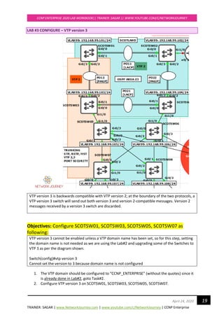 TRAINER: SAGAR | www.NetworkJourney.com | www.youtube.com/c/NetworkJourney | CCNP Enterprise
CCNP ENTERPRISE 2020 LAB WORKBOOK|| TRAINER: SAGAR || WWW.YOUTUBE.COM/C/NETWORKJOURNEY
19April 24, 2020
LAB #3 CONFIGURE – VTP version 3
VTP version 3 is backwards compatible with VTP version 2; at the boundary of the two protocols, a
VTP version 3 switch will send out both version 3 and version 2-compatible messages. Version 2
messages received by a version 3 switch are discarded.
Objectives: Configure SCOTSW01, SCOTSW03, SCOTSW05, SCOTSW07 as
following:
VTP version 3 cannot be enabled unless a VTP domain name has been set, so for this step, setting
the domain name is not needed as we are using the Lab#2 and upgrading some of the Switches to
VTP 3 as per the diagram shown.
Switch(config)#vtp version 3
Cannot set the version to 3 because domain name is not configured
1. The VTP domain should be configured to “CCNP_ENTERPRISE” (without the quotes) since it
is already done in Lab#2, goto Task#2.
2. Configure VTP version 3 on SCOTSW01, SCOTSW03, SCOTSW05, SCOTSW07.
 
