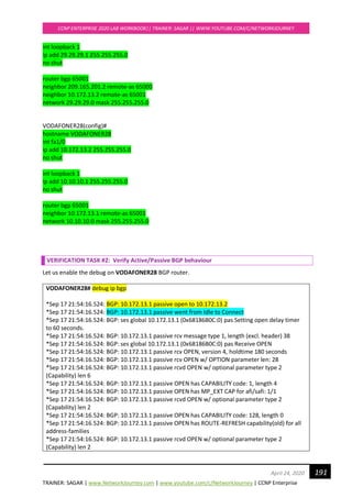 TRAINER: SAGAR | www.NetworkJourney.com | www.youtube.com/c/NetworkJourney | CCNP Enterprise
CCNP ENTERPRISE 2020 LAB WORKBOOK|| TRAINER: SAGAR || WWW.YOUTUBE.COM/C/NETWORKJOURNEY
191April 24, 2020
int loopback 1
ip add 29.29.29.1 255.255.255.0
no shut
router bgp 65001
neighbor 209.165.201.2 remote-as 65000
neighbor 10.172.13.2 remote-as 65001
network 29.29.29.0 mask 255.255.255.0
VODAFONER28(config)#
hostname VODAFONER28
int fa1/0
ip add 10.172.13.2 255.255.255.0
no shut
int loopback 1
ip add 10.10.10.1 255.255.255.0
no shut
router bgp 65001
neighbor 10.172.13.1 remote-as 65001
network 10.10.10.0 mask 255.255.255.0
VERIFICATION TASK #2: Verify Active/Passive BGP behaviour
Let us enable the debug on VODAFONER28 BGP router.
VODAFONER28# debug ip bgp
*Sep 17 21:54:16.524: BGP: 10.172.13.1 passive open to 10.172.13.2
*Sep 17 21:54:16.524: BGP: 10.172.13.1 passive went from Idle to Connect
*Sep 17 21:54:16.524: BGP: ses global 10.172.13.1 (0x68186B0C:0) pas Setting open delay timer
to 60 seconds.
*Sep 17 21:54:16.524: BGP: 10.172.13.1 passive rcv message type 1, length (excl. header) 38
*Sep 17 21:54:16.524: BGP: ses global 10.172.13.1 (0x68186B0C:0) pas Receive OPEN
*Sep 17 21:54:16.524: BGP: 10.172.13.1 passive rcv OPEN, version 4, holdtime 180 seconds
*Sep 17 21:54:16.524: BGP: 10.172.13.1 passive rcv OPEN w/ OPTION parameter len: 28
*Sep 17 21:54:16.524: BGP: 10.172.13.1 passive rcvd OPEN w/ optional parameter type 2
(Capability) len 6
*Sep 17 21:54:16.524: BGP: 10.172.13.1 passive OPEN has CAPABILITY code: 1, length 4
*Sep 17 21:54:16.524: BGP: 10.172.13.1 passive OPEN has MP_EXT CAP for afi/safi: 1/1
*Sep 17 21:54:16.524: BGP: 10.172.13.1 passive rcvd OPEN w/ optional parameter type 2
(Capability) len 2
*Sep 17 21:54:16.524: BGP: 10.172.13.1 passive OPEN has CAPABILITY code: 128, length 0
*Sep 17 21:54:16.524: BGP: 10.172.13.1 passive OPEN has ROUTE-REFRESH capability(old) for all
address-families
*Sep 17 21:54:16.524: BGP: 10.172.13.1 passive rcvd OPEN w/ optional parameter type 2
(Capability) len 2
 