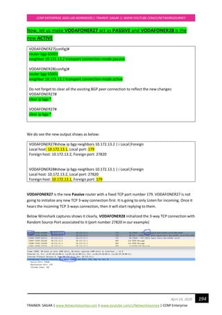 TRAINER: SAGAR | www.NetworkJourney.com | www.youtube.com/c/NetworkJourney | CCNP Enterprise
CCNP ENTERPRISE 2020 LAB WORKBOOK|| TRAINER: SAGAR || WWW.YOUTUBE.COM/C/NETWORKJOURNEY
194April 24, 2020
Now, let us make VODAFONER27 act as PASSIVE and VODAFONER28 is the
new ACTIVE
VODAFONER27(config)#
router bgp 65001
neighbor 10.172.13.2 transport connection-mode passive
VODAFONER28(config)#
router bgp 65001
neighbor 10.172.13.1 transport connection-mode active
Do not forget to clear all the existing BGP peer connection to reflect the new changes:
VODAFONER27#
clear ip bgp *
VODAFONER27#
clear ip bgp *
We do see the new output shows as below:
VODAFONER27#show ip bgp neighbors 10.172.13.2 | i Local|Foreign
Local host: 10.172.13.1, Local port: 179
Foreign host: 10.172.13.2, Foreign port: 27820
VODAFONER28#show ip bgp neighbors 10.172.13.1 | i Local|Foreign
Local host: 10.172.13.2, Local port: 27820
Foreign host: 10.172.13.1, Foreign port: 179
VODAFONER27 is the new Passive router with a fixed TCP port number 179. VODAFONER27 is not
going to initialize any new TCP 3-way connection first. It is going to only Listen for incoming. Once it
hears the incoming TCP 3-ways connection, then it will start replying to them.
Below Wireshark captures shows it clearly, VODAFONER28 initialized the 3-way TCP connection with
Random Source Port associated to it (port number 27820 in our example)
 