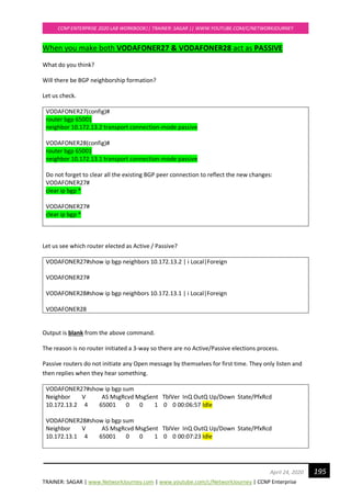 TRAINER: SAGAR | www.NetworkJourney.com | www.youtube.com/c/NetworkJourney | CCNP Enterprise
CCNP ENTERPRISE 2020 LAB WORKBOOK|| TRAINER: SAGAR || WWW.YOUTUBE.COM/C/NETWORKJOURNEY
195April 24, 2020
When you make both VODAFONER27 & VODAFONER28 act as PASSIVE
What do you think?
Will there be BGP neighborship formation?
Let us check.
VODAFONER27(config)#
router bgp 65001
neighbor 10.172.13.2 transport connection-mode passive
VODAFONER28(config)#
router bgp 65001
neighbor 10.172.13.1 transport connection-mode passive
Do not forget to clear all the existing BGP peer connection to reflect the new changes:
VODAFONER27#
clear ip bgp *
VODAFONER27#
clear ip bgp *
Let us see which router elected as Active / Passive?
VODAFONER27#show ip bgp neighbors 10.172.13.2 | i Local|Foreign
VODAFONER27#
VODAFONER28#show ip bgp neighbors 10.172.13.1 | i Local|Foreign
VODAFONER28
Output is blank from the above command.
The reason is no router initiated a 3-way so there are no Active/Passive elections process.
Passive routers do not initiate any Open message by themselves for first time. They only listen and
then replies when they hear something.
VODAFONER27#show ip bgp sum
Neighbor V AS MsgRcvd MsgSent TblVer InQ OutQ Up/Down State/PfxRcd
10.172.13.2 4 65001 0 0 1 0 0 00:06:57 Idle
VODAFONER28#show ip bgp sum
Neighbor V AS MsgRcvd MsgSent TblVer InQ OutQ Up/Down State/PfxRcd
10.172.13.1 4 65001 0 0 1 0 0 00:07:23 Idle
 