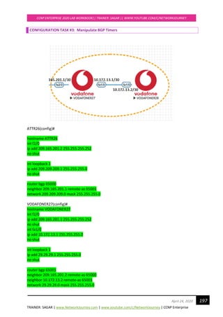 TRAINER: SAGAR | www.NetworkJourney.com | www.youtube.com/c/NetworkJourney | CCNP Enterprise
CCNP ENTERPRISE 2020 LAB WORKBOOK|| TRAINER: SAGAR || WWW.YOUTUBE.COM/C/NETWORKJOURNEY
197April 24, 2020
CONFIGURATION TASK #3: Manipulate BGP Timers
ATTR26(config)#
hostname ATTR26
int f2/0
ip add 209.165.201.2 255.255.255.252
no shut
int loopback 1
ip add 209.209.209.1 255.255.255.0
no shut
router bgp 65000
neighbor 209.165.201.1 remote-as 65001
network 209.209.209.0 mask 255.255.255.0
VODAFONER27(config)#
hostname VODAFONER27
int f2/0
ip add 209.165.201.1 255.255.255.252
no shut
int fa1/0
ip add 10.172.13.1 255.255.255.0
no shut
int loopback 1
ip add 29.29.29.1 255.255.255.0
no shut
router bgp 65001
neighbor 209.165.201.2 remote-as 65000
neighbor 10.172.13.2 remote-as 65001
network 29.29.29.0 mask 255.255.255.0
 