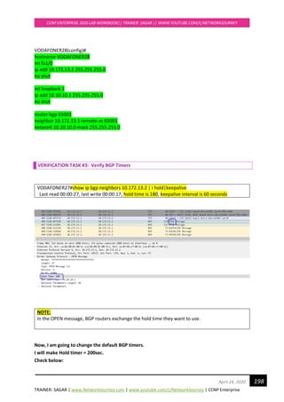 TRAINER: SAGAR | www.NetworkJourney.com | www.youtube.com/c/NetworkJourney | CCNP Enterprise
CCNP ENTERPRISE 2020 LAB WORKBOOK|| TRAINER: SAGAR || WWW.YOUTUBE.COM/C/NETWORKJOURNEY
198April 24, 2020
VODAFONER28(config)#
hostname VODAFONER28
int fa1/0
ip add 10.172.13.2 255.255.255.0
no shut
int loopback 1
ip add 10.10.10.1 255.255.255.0
no shut
router bgp 65001
neighbor 10.172.13.1 remote-as 65001
network 10.10.10.0 mask 255.255.255.0
VERIFICATION TASK #3: Verify BGP Timers
VODAFONER27#show ip bgp neighbors 10.172.13.2 | i hold|keepalive
Last read 00:00:27, last write 00:00:17, hold time is 180, keepalive interval is 60 seconds
NOTE:
In the OPEN message, BGP routers exchange the hold time they want to use.
Now, I am going to change the default BGP timers.
I will make Hold timer = 200sec.
Check below:
 