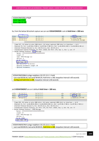 TRAINER: SAGAR | www.NetworkJourney.com | www.youtube.com/c/NetworkJourney | CCNP Enterprise
CCNP ENTERPRISE 2020 LAB WORKBOOK|| TRAINER: SAGAR || WWW.YOUTUBE.COM/C/NETWORKJOURNEY
199April 24, 2020
VODAFONER28(config)#
router bgp 65001
timers bgp 60 200
So, from the below Wireshark capture we can see VODAFONER28 is set at Hold timer = 200 secs
VODAFONER28#sh ip bgp neighbors 10.172.13.1 | i hold
Last read 00:00:34, last write 00:00:29, hold time is 180, keepalive interval is 60 seconds
Configured hold time is 200, keepalive interval is 60 seconds
and VODAFONER27 are on it default Hold timer = 180 secs.
VODAFONER27#sh ip bgp neighbors 10.172.13.2 | i hold
Last read 00:00:03, last write 00:00:03, hold time is 180, keepalive interval is 60 seconds
 