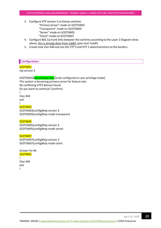 TRAINER: SAGAR | www.NetworkJourney.com | www.youtube.com/c/NetworkJourney | CCNP Enterprise
CCNP ENTERPRISE 2020 LAB WORKBOOK|| TRAINER: SAGAR || WWW.YOUTUBE.COM/C/NETWORKJOURNEY
20April 24, 2020
3. Configure VTP version 3 on below switches
“Primary Server” mode on SCOTSW01
“Transparent” mode on SCOTSW03
"Server" mode on SCOTSW05
"Client" mode on SCOTSW07
4. Configure 802.1q trunk links between the switches according to the Layer 2 Diagram show
above, this is already done from Lab#2, goto next Task#5
5. Create new Vlan 444 and see the VTP 3 and VTP 2 advertisements on the borders.
Configuration:
SCOTW01
vtp version 3
SCOTSW01#vtp primary vlan [to be configured on user privilege mode]
This system is becoming primary server for feature vlan
No conflicting VTP3 devices found.
Do you want to continue? [confirm]
!
Vlan 444
exit
!
SCOTW03
SCOTSW03(config)#vtp version 3
SCOTSW03(config)#vtp mode transparent
SCOTW05
SCOTSW05(config)#vtp version 3
SCOTSW05(config)#vtp mode server
SCOTW07
SCOTSW07(config)#vtp version 3
SCOTSW07(config)#vtp mode client
Answer for #4
SCOTW01
!
Vlan 444
exit
!
 