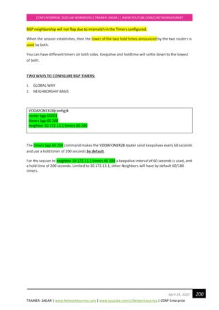 TRAINER: SAGAR | www.NetworkJourney.com | www.youtube.com/c/NetworkJourney | CCNP Enterprise
CCNP ENTERPRISE 2020 LAB WORKBOOK|| TRAINER: SAGAR || WWW.YOUTUBE.COM/C/NETWORKJOURNEY
200April 24, 2020
BGP neighborship will not flap due to mismatch in the Timers configured.
When the session establishes, then the lower of the two hold times announced by the two routers is
used by both.
You can have different timers on both sides. Keepalive and holdtime will settle down to the lowest
of both.
TWO WAYS TO CONFIGURE BGP TIMERS:
1. GLOBAL WAY
2. NEIGHBORSHIP BASIS
VODAFONER28(config)#
router bgp 65001
timers bgp 60 200
neighbor 10.172.13.1 timers 60 200
The timers bgp 60 200 command makes the VODAFONER28 router send keepalives every 60 seconds
and use a hold timer of 200 seconds by default.
For the session to neighbor 10.172.13.1 timers 60 200 a keepalive interval of 60 seconds is used, and
a hold time of 200 seconds. Limited to 10.172.13.1, other Neighbors will have by default 60/180
timers.
 