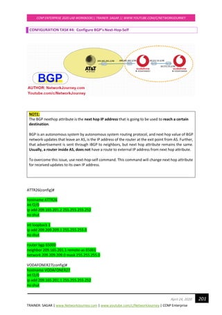 TRAINER: SAGAR | www.NetworkJourney.com | www.youtube.com/c/NetworkJourney | CCNP Enterprise
CCNP ENTERPRISE 2020 LAB WORKBOOK|| TRAINER: SAGAR || WWW.YOUTUBE.COM/C/NETWORKJOURNEY
201April 24, 2020
CONFIGURATION TASK #4: Configure BGP’s Next-Hop-Self
NOTE:
The BGP nexthop attribute is the next hop IP address that is going to be used to reach a certain
destination.
BGP is an autonomous system by autonomous system routing protocol, and next hop value of BGP
network updates that leave an AS, is the IP address of the router at the exit point from AS. Further,
that advertisement is sent through iBGP to neighbors, but next hop attribute remains the same.
Usually, a router inside AS, does not have a route to external IP address from next hop attribute.
To overcome this issue, use next-hop-self command. This command will change next hop attribute
for received updates to its own IP address.
ATTR26(config)#
hostname ATTR26
int f2/0
ip add 209.165.201.2 255.255.255.252
no shut
int loopback 1
ip add 209.209.209.1 255.255.255.0
no shut
router bgp 65000
neighbor 209.165.201.1 remote-as 65001
network 209.209.209.0 mask 255.255.255.0
VODAFONER27(config)#
hostname VODAFONER27
int f2/0
ip add 209.165.201.1 255.255.255.252
no shut
 