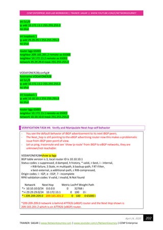 TRAINER: SAGAR | www.NetworkJourney.com | www.youtube.com/c/NetworkJourney | CCNP Enterprise
CCNP ENTERPRISE 2020 LAB WORKBOOK|| TRAINER: SAGAR || WWW.YOUTUBE.COM/C/NETWORKJOURNEY
202April 24, 2020
int fa1/0
ip add 10.172.13.1 255.255.255.0
no shut
int loopback 1
ip add 29.29.29.1 255.255.255.0
no shut
router bgp 65001
neighbor 209.165.201.2 remote-as 65000
neighbor 10.172.13.2 remote-as 65001
network 29.29.29.0 mask 255.255.255.0
VODAFONER28(config)#
hostname VODAFONER28
int fa1/0
ip add 10.172.13.2 255.255.255.0
no shut
int loopback 1
ip add 10.10.10.1 255.255.255.0
no shut
router bgp 65001
neighbor 10.172.13.1 remote-as 65001
network 10.10.10.0 mask 255.255.255.0
VERIFICATION TASK #4: Verify and Manipulate Next-hop-self behavior
- You see the default behavior of iBGP advertisement to its next iBGP peers.
- The Next_hop is still pointing to the eBGP advertising router now this makes a problematic
issue from iBGP peer point of view.
- Let us ping, traceroute and see ‘show ip route’ from iBGP to eBGP networks, they are
unknown/not reachable:
VODAFONER28#show ip bgp
BGP table version is 3, local router ID is 10.10.10.1
Status codes: s suppressed, d damped, h history, * valid, > best, i - internal,
r RIB-failure, S Stale, m multipath, b backup-path, f RT-Filter,
x best-external, a additional-path, c RIB-compressed,
Origin codes: i - IGP, e - EGP, ? - incomplete
RPKI validation codes: V valid, I invalid, N Not found
Network Next Hop Metric LocPrf Weight Path
*> 10.10.10.0/24 0.0.0.0 0 32768 i
*>i 29.29.29.0/24 10.172.13.1 0 100 0 i
* i 209.209.209.0 209.165.201.2 0 100 0 65000 i
*209.209.209.0 network is behind ATTR26 (eBGP) router and the Next Hop shown is
209.165.201.2 which is on ATTR26 (eBGP) router.
 