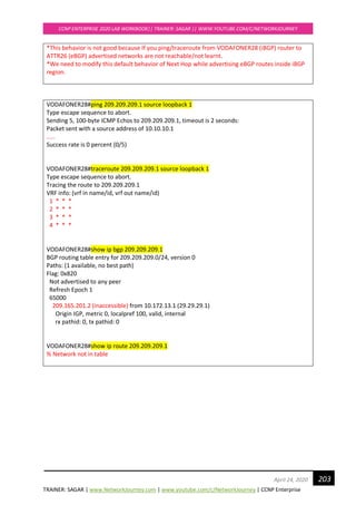TRAINER: SAGAR | www.NetworkJourney.com | www.youtube.com/c/NetworkJourney | CCNP Enterprise
CCNP ENTERPRISE 2020 LAB WORKBOOK|| TRAINER: SAGAR || WWW.YOUTUBE.COM/C/NETWORKJOURNEY
203April 24, 2020
*This behavior is not good because If you ping/traceroute from VODAFONER28 (iBGP) router to
ATTR26 (eBGP) advertised networks are not reachable/not learnt.
*We need to modify this default behavior of Next Hop while advertising eBGP routes inside iBGP
region.
VODAFONER28#ping 209.209.209.1 source loopback 1
Type escape sequence to abort.
Sending 5, 100-byte ICMP Echos to 209.209.209.1, timeout is 2 seconds:
Packet sent with a source address of 10.10.10.1
.....
Success rate is 0 percent (0/5)
VODAFONER28#traceroute 209.209.209.1 source loopback 1
Type escape sequence to abort.
Tracing the route to 209.209.209.1
VRF info: (vrf in name/id, vrf out name/id)
1 * * *
2 * * *
3 * * *
4 * * *
VODAFONER28#show ip bgp 209.209.209.1
BGP routing table entry for 209.209.209.0/24, version 0
Paths: (1 available, no best path)
Flag: 0x820
Not advertised to any peer
Refresh Epoch 1
65000
209.165.201.2 (inaccessible) from 10.172.13.1 (29.29.29.1)
Origin IGP, metric 0, localpref 100, valid, internal
rx pathid: 0, tx pathid: 0
VODAFONER28#show ip route 209.209.209.1
% Network not in table
 