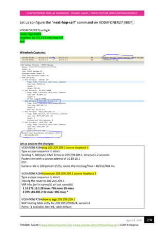 TRAINER: SAGAR | www.NetworkJourney.com | www.youtube.com/c/NetworkJourney | CCNP Enterprise
CCNP ENTERPRISE 2020 LAB WORKBOOK|| TRAINER: SAGAR || WWW.YOUTUBE.COM/C/NETWORKJOURNEY
204April 24, 2020
Let us configure the “next-hop-self” command on VODAFONER27 (iBGP):
VODAFONER27(config)#
router bgp 65001
neighbor 10.172.13.2 next-hop-self
end
Wireshark Captures:
Let us analyze the changes:
VODAFONER28#ping 209.209.209.1 source loopback 1
Type escape sequence to abort.
Sending 5, 100-byte ICMP Echos to 209.209.209.1, timeout is 2 seconds:
Packet sent with a source address of 10.10.10.1
!!!!!
Success rate is 100 percent (5/5), round-trip min/avg/max = 48/152/468 ms
VODAFONER28#traceroute 209.209.209.1 source loopback 1
Type escape sequence to abort.
Tracing the route to 209.209.209.1
VRF info: (vrf in name/id, vrf out name/id)
1 10.172.13.1 28 msec 736 msec 28 msec
2 209.165.201.2 92 msec 396 msec *
VODAFONER28#show ip bgp 209.209.209.1
BGP routing table entry for 209.209.209.0/24, version 4
Paths: (1 available, best #1, table default)
 