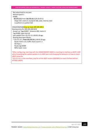 TRAINER: SAGAR | www.NetworkJourney.com | www.youtube.com/c/NetworkJourney | CCNP Enterprise
CCNP ENTERPRISE 2020 LAB WORKBOOK|| TRAINER: SAGAR || WWW.YOUTUBE.COM/C/NETWORKJOURNEY
205April 24, 2020
Not advertised to any peer
Refresh Epoch 1
65000
10.172.13.1 from 10.172.13.1 (29.29.29.1)
Origin IGP, metric 0, localpref 100, valid, internal, best
rx pathid: 0, tx pathid: 0x0
VODAFONER28#show ip route 209.209.209.1
Routing entry for 209.209.209.0/24
Known via "bgp 65001", distance 200, metric 0
Tag 65000, type internal
Last update from 10.172.13.1 00:05:18 ago
Routing Descriptor Blocks:
* 10.172.13.1, from 10.172.13.1, 00:05:18 ago
Route metric is 0, traffic share count is 1
AS Hops 1
Route tag 65000
MPLS label: none
*After configuring, next-hop-self, the VODAFONER27 (iBGP) is inserting its interface as NEXT_HOP
while forwarding the update packets to its iBGP peer and changing the behavior on how to reach
eBGP networks.
*10.172.13.1 is the new Next_Hop for all the iBGP routers (AS65001) to reach Prefixes behind
ATTR26 (eBGP)
 