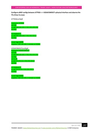 TRAINER: SAGAR | www.NetworkJourney.com | www.youtube.com/c/NetworkJourney | CCNP Enterprise
CCNP ENTERPRISE 2020 LAB WORKBOOK|| TRAINER: SAGAR || WWW.YOUTUBE.COM/C/NETWORKJOURNEY
207April 24, 2020
Configure eBGP configs between ATTR26 <-> VODAFONER27’s physical interface and observe the
TTL (Time-To-Live):
ATTR26(config)#
hostname ATTR26
int f2/0
ip add 209.165.201.2 255.255.255.252
no shut
int loopback 1
ip add 209.209.209.1 255.255.255.0
no shut
router bgp 65000
neighbor 209.165.201.1 remote-as 65001
VODAFONER27(config)#
hostname VODAFONER27
int f2/0
ip add 209.165.201.1 255.255.255.252
no shut
int fa1/0
ip add 10.172.13.1 255.255.255.0
no shut
int loopback 1
ip add 29.29.29.1 255.255.255.0
no shut
router bgp 65001
neighbor 209.165.201.2 remote-as 65000
 
