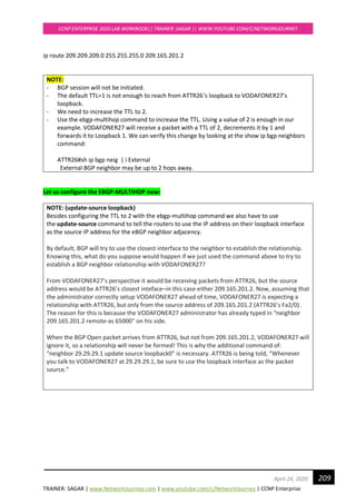 TRAINER: SAGAR | www.NetworkJourney.com | www.youtube.com/c/NetworkJourney | CCNP Enterprise
CCNP ENTERPRISE 2020 LAB WORKBOOK|| TRAINER: SAGAR || WWW.YOUTUBE.COM/C/NETWORKJOURNEY
209April 24, 2020
ip route 209.209.209.0 255.255.255.0 209.165.201.2
NOTE:
- BGP session will not be initiated.
- The default TTL=1 is not enough to reach from ATTR26’s loopback to VODAFONER27’s
loopback.
- We need to increase the TTL to 2.
- Use the ebgp-multihop command to increase the TTL. Using a value of 2 is enough in our
example. VODAFONER27 will receive a packet with a TTL of 2, decrements it by 1 and
forwards it to Loopback 1. We can verify this change by looking at the show ip bgp neighbors
command:
ATTR26#sh ip bgp neig | i External
External BGP neighbor may be up to 2 hops away.
Let us configure the EBGP-MULTIHOP now:
NOTE: (update-source loopback)
Besides configuring the TTL to 2 with the ebgp-multihop command we also have to use
the update-source command to tell the routers to use the IP address on their loopback interface
as the source IP address for the eBGP neighbor adjacency.
By default, BGP will try to use the closest interface to the neighbor to establish the relationship.
Knowing this, what do you suppose would happen if we just used the command above to try to
establish a BGP neighbor relationship with VODAFONER27?
From VODAFONER27’s perspective it would be receiving packets from ATTR26, but the source
address would be ATTR26’s closest inteface–in this case either 209.165.201.2. Now, assuming that
the administrator correctly setup VODAFONER27 ahead of time, VODAFONER27 is expecting a
relationship with ATTR26, but only from the source address of 209.165.201.2 (ATTR26’s Fa2/0).
The reason for this is because the VODAFONER27 administrator has already typed in “neighbor
209.165.201.2 remote-as 65000” on his side.
When the BGP Open packet arrives from ATTR26, but not from 209.165.201.2, VODAFONER27 will
ignore it, so a relationship will never be formed! This is why the additional command of:
“neighbor 29.29.29.1 update source loopback0” is necessary. ATTR26 is being told, “Whenever
you talk to VODAFONER27 at 29.29.29.1, be sure to use the loopback interface as the packet
source.”
 