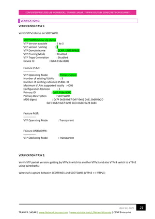 TRAINER: SAGAR | www.NetworkJourney.com | www.youtube.com/c/NetworkJourney | CCNP Enterprise
CCNP ENTERPRISE 2020 LAB WORKBOOK|| TRAINER: SAGAR || WWW.YOUTUBE.COM/C/NETWORKJOURNEY
21April 24, 2020
VERIFICATIONS:
VERIFICATION TASK 1:
Verify VTPv3 status on SCOTSW01
SCOTSW01#show vtp status
VTP Version capable : 1 to 3
VTP version running : 3
VTP Domain Name : CCNP_ENTERPRISE
VTP Pruning Mode : Disabled
VTP Traps Generation : Disabled
Device ID : 0c67.916e.8000
Feature VLAN:
--------------
VTP Operating Mode : Primary Server
Number of existing VLANs : 5
Number of existing extended VLANs : 0
Maximum VLANs supported locally : 4096
Configuration Revision : 1
Primary ID : 0c67.916e.8000
Primary Description : SCOTSW01
MD5 digest : 0x74 0xEB 0x87 0xFF 0xA2 0x91 0x60 0x2D
0xFD 0x82 0x67 0x93 0xC4 0x6C 0x2B 0xB4
Feature MST:
--------------
VTP Operating Mode : Transparent
Feature UNKNOWN:
--------------
VTP Operating Mode : Transparent
VERIFICATION TASK 2:
Verify VTP packet versions getting by VTPv3 switch to another VTPv3 and also VTPv3 switch to VTPv2
using Wiresharks:
Wireshark capture between SCOTSW01 and SCOTSW03 (VTPv3 <-> VTPv3)
 