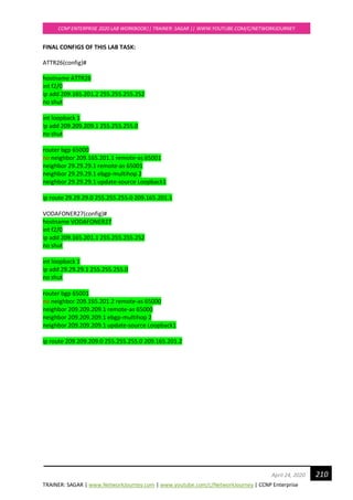 TRAINER: SAGAR | www.NetworkJourney.com | www.youtube.com/c/NetworkJourney | CCNP Enterprise
CCNP ENTERPRISE 2020 LAB WORKBOOK|| TRAINER: SAGAR || WWW.YOUTUBE.COM/C/NETWORKJOURNEY
210April 24, 2020
FINAL CONFIGS OF THIS LAB TASK:
ATTR26(config)#
hostname ATTR26
int f2/0
ip add 209.165.201.2 255.255.255.252
no shut
int loopback 1
ip add 209.209.209.1 255.255.255.0
no shut
router bgp 65000
no neighbor 209.165.201.1 remote-as 65001
neighbor 29.29.29.1 remote-as 65001
neighbor 29.29.29.1 ebgp-multihop 2
neighbor 29.29.29.1 update-source Loopback1
ip route 29.29.29.0 255.255.255.0 209.165.201.1
VODAFONER27(config)#
hostname VODAFONER27
int f2/0
ip add 209.165.201.1 255.255.255.252
no shut
int loopback 1
ip add 29.29.29.1 255.255.255.0
no shut
router bgp 65001
no neighbor 209.165.201.2 remote-as 65000
neighbor 209.209.209.1 remote-as 65000
neighbor 209.209.209.1 ebgp-multihop 2
neighbor 209.209.209.1 update-source Loopback1
ip route 209.209.209.0 255.255.255.0 209.165.201.2
 