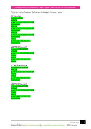 TRAINER: SAGAR | www.NetworkJourney.com | www.youtube.com/c/NetworkJourney | CCNP Enterprise
CCNP ENTERPRISE 2020 LAB WORKBOOK|| TRAINER: SAGAR || WWW.YOUTUBE.COM/C/NETWORKJOURNEY
213April 24, 2020
Firstly, pre-req configurations like interface IP, loopback IP on every router
ATTR5(config)#
hostname ATTR5
int fa0/0
ip add 17.17.1.1 255.255.255.252
no shutdown
int fa1/0
ip add 18.18.1.1 255.255.255.252
no shutdown
int fa2/0
ip add 19.19.1.1 255.255.255.252
no shutdown
int lo 1
ip add 1.1.1.1 255.255.255.0
no shutdown
VODAFONER6(config)#
hostname VODAFONER6
int fa0/0
ip add 17.17.1.2 255.255.255.252
no shut
int lo 1
ip add 2.2.2.2 255.255.255.0
no shut
VODAFONER7(config)#
hostname VODAFONER7
int fa1/0
ip add 18.18.1.2 255.255.255.252
no shut
int lo 1
ip add 3.3.3.3 255.255.255.0
no shutdown
VODAFONER8(config)#
hostname VODAFONER8
int fa2/0
ip add 19.19.1.2 255.255.255.252
no shut
int lo 1
ip add 4.4.4.4 255.255.255.0
no shutdown
 