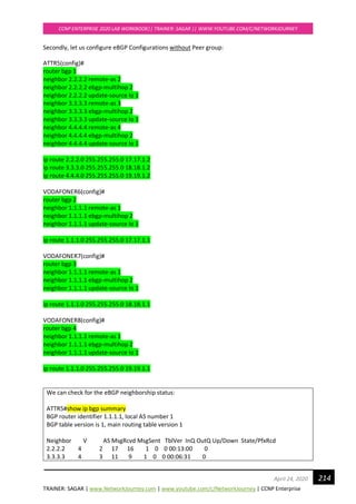TRAINER: SAGAR | www.NetworkJourney.com | www.youtube.com/c/NetworkJourney | CCNP Enterprise
CCNP ENTERPRISE 2020 LAB WORKBOOK|| TRAINER: SAGAR || WWW.YOUTUBE.COM/C/NETWORKJOURNEY
214April 24, 2020
Secondly, let us configure eBGP Configurations without Peer group:
ATTR5(config)#
router bgp 1
neighbor 2.2.2.2 remote-as 2
neighbor 2.2.2.2 ebgp-multihop 2
neighbor 2.2.2.2 update-source lo 1
neighbor 3.3.3.3 remote-as 3
neighbor 3.3.3.3 ebgp-multihop 2
neighbor 3.3.3.3 update-source lo 1
neighbor 4.4.4.4 remote-as 4
neighbor 4.4.4.4 ebgp-multihop 2
neighbor 4.4.4.4 update-source lo 1
ip route 2.2.2.0 255.255.255.0 17.17.1.2
ip route 3.3.3.0 255.255.255.0 18.18.1.2
ip route 4.4.4.0 255.255.255.0 19.19.1.2
VODAFONER6(config)#
router bgp 2
neighbor 1.1.1.1 remote-as 1
neighbor 1.1.1.1 ebgp-multihop 2
neighbor 1.1.1.1 update-source lo 1
ip route 1.1.1.0 255.255.255.0 17.17.1.1
VODAFONER7(config)#
router bgp 3
neighbor 1.1.1.1 remote-as 1
neighbor 1.1.1.1 ebgp-multihop 2
neighbor 1.1.1.1 update-source lo 1
ip route 1.1.1.0 255.255.255.0 18.18.1.1
VODAFONER8(config)#
router bgp 4
neighbor 1.1.1.1 remote-as 1
neighbor 1.1.1.1 ebgp-multihop 2
neighbor 1.1.1.1 update-source lo 1
ip route 1.1.1.0 255.255.255.0 19.19.1.1
We can check for the eBGP neighborship status:
ATTR5#show ip bgp summary
BGP router identifier 1.1.1.1, local AS number 1
BGP table version is 1, main routing table version 1
Neighbor V AS MsgRcvd MsgSent TblVer InQ OutQ Up/Down State/PfxRcd
2.2.2.2 4 2 17 16 1 0 0 00:13:00 0
3.3.3.3 4 3 11 9 1 0 0 00:06:31 0
 