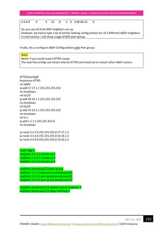 TRAINER: SAGAR | www.NetworkJourney.com | www.youtube.com/c/NetworkJourney | CCNP Enterprise
CCNP ENTERPRISE 2020 LAB WORKBOOK|| TRAINER: SAGAR || WWW.YOUTUBE.COM/C/NETWORKJOURNEY
215April 24, 2020
4.4.4.4 4 4 10 8 1 0 0 00:06:16 0
So, you see all three BGP neighbors are up
However, we had to type a lot of similar looking configurations for all 3 different eBGP neighbors.
In next section, I will show usage of BGP peer-group.
Finally, let us configure eBGP Configurations with Peer group:
Note:
Better if you could restart ATTR5 router.
The next few configs are meant only for ATTR5 and need not to restart other eBGP routers.
ATTR5(config)#
hostname ATTR5
int fa0/0
ip add 17.17.1.1 255.255.255.252
no shutdown
int fa1/0
ip add 18.18.1.1 255.255.255.252
no shutdown
int fa2/0
ip add 19.19.1.1 255.255.255.252
no shutdown
int lo 1
ip add 1.1.1.1 255.255.255.0
no shutdown
ip route 2.2.2.0 255.255.255.0 17.17.1.2
ip route 3.3.3.0 255.255.255.0 18.18.1.2
ip route 4.4.4.0 255.255.255.0 19.19.1.2
router bgp 1
neighbor 2.2.2.2 remote-as 2
neighbor 3.3.3.3 remote-as 3
neighbor 4.4.4.4 remote-as 4
neighbor peergroup123 peer-group
neighbor 2.2.2.2 peer-group peergroup123
neighbor 3.3.3.3 peer-group peergroup123
neighbor 4.4.4.4 peer-group peergroup123
neighbor peergroup123 update-source loopback 1
neighbor peergroup123 ebgp-multihop 2
 