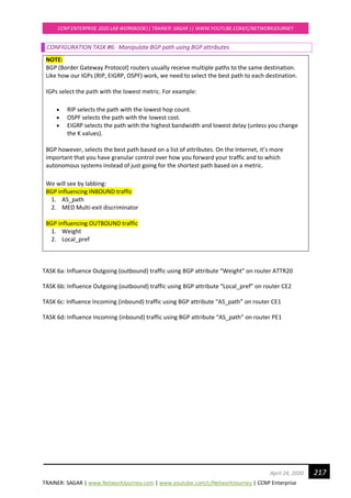 TRAINER: SAGAR | www.NetworkJourney.com | www.youtube.com/c/NetworkJourney | CCNP Enterprise
CCNP ENTERPRISE 2020 LAB WORKBOOK|| TRAINER: SAGAR || WWW.YOUTUBE.COM/C/NETWORKJOURNEY
217April 24, 2020
CONFIGURATION TASK #6: Manipulate BGP path using BGP attributes
NOTE:
BGP (Border Gateway Protocol) routers usually receive multiple paths to the same destination.
Like how our IGPs (RIP, EIGRP, OSPF) work, we need to select the best path to each destination.
IGPs select the path with the lowest metric. For example:
• RIP selects the path with the lowest hop count.
• OSPF selects the path with the lowest cost.
• EIGRP selects the path with the highest bandwidth and lowest delay (unless you change
the K values).
BGP however, selects the best path based on a list of attributes. On the Internet, it’s more
important that you have granular control over how you forward your traffic and to which
autonomous systems instead of just going for the shortest path based on a metric.
We will see by labbing:
BGP influencing INBOUND traffic
1. AS_path
2. MED Multi-exit discriminator
BGP influencing OUTBOUND traffic
1. Weight
2. Local_pref
TASK 6a: Influence Outgoing (outbound) traffic using BGP attribute “Weight” on router ATTR20
TASK 6b: Influence Outgoing (outbound) traffic using BGP attribute “Local_pref” on router CE2
TASK 6c: Influence Incoming (inbound) traffic using BGP attribute “AS_path” on router CE1
TASK 6d: Influence Incoming (inbound) traffic using BGP attribute “AS_path” on router PE1
 