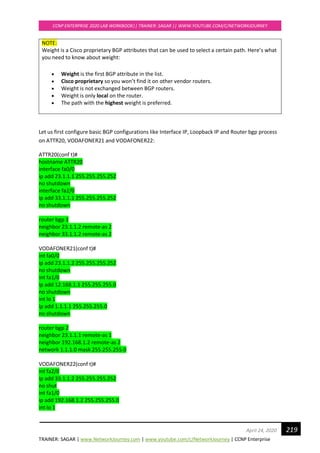 TRAINER: SAGAR | www.NetworkJourney.com | www.youtube.com/c/NetworkJourney | CCNP Enterprise
CCNP ENTERPRISE 2020 LAB WORKBOOK|| TRAINER: SAGAR || WWW.YOUTUBE.COM/C/NETWORKJOURNEY
219April 24, 2020
NOTE:
Weight is a Cisco proprietary BGP attributes that can be used to select a certain path. Here’s what
you need to know about weight:
• Weight is the first BGP attribute in the list.
• Cisco proprietary so you won’t find it on other vendor routers.
• Weight is not exchanged between BGP routers.
• Weight is only local on the router.
• The path with the highest weight is preferred.
Let us first configure basic BGP configurations like Interface IP, Loopback IP and Router bgp process
on ATTR20, VODAFONER21 and VODAFONER22:
ATTR20(conf t)#
hostname ATTR20
interface fa0/0
ip add 23.1.1.1 255.255.255.252
no shutdown
interface fa2/0
ip add 33.1.1.1 255.255.255.252
no shutdown
router bgp 1
neighbor 23.1.1.2 remote-as 2
neighbor 33.1.1.2 remote-as 2
VODAFONER21(conf t)#
int fa0/0
ip add 23.1.1.2 255.255.255.252
no shutdown
int fa1/0
ip add 12.168.1.1 255.255.255.0
no shutdown
int lo 1
ip add 1.1.1.1 255.255.255.0
no shutdown
router bgp 2
neighbor 23.1.1.1 remote-as 1
neighbor 192.168.1.2 remote-as 2
network 1.1.1.0 mask 255.255.255.0
VODAFONER22(conf t)#
int fa2/0
ip add 33.1.1.2 255.255.255.252
no shut
int fa1/0
ip add 192.168.1.2 255.255.255.0
int lo 1
 