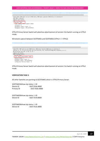 TRAINER: SAGAR | www.NetworkJourney.com | www.youtube.com/c/NetworkJourney | CCNP Enterprise
CCNP ENTERPRISE 2020 LAB WORKBOOK|| TRAINER: SAGAR || WWW.YOUTUBE.COM/C/NETWORKJOURNEY
22April 24, 2020
VTPv3 Primary Server Switch will advertise advertisement of version 3 to Switch running on VTPv3
mode.
Wireshark capture between SCOTSW01 and SCOTSW02 (VTPv3 <-> VTPv2)
VTPv3 Primary Server Switch will advertise advertisement of version 2 to Switch running on VTPv2
mode.
VERIFICATION TASK 3:
All other Switches are pointing to SCOTSW01 which is VTPv3 Primary Server.
SCOTSW01#show vtp status | i ID
Device ID : 0c67.916e.8000
Primary ID : 0c67.916e.8000
SCOTSW02#show vtp status | i ID
Device ID : 0c67.9159.8000
SCOTSW02#show vtp status | i ID
Device ID : 0c67.912e.8000
 