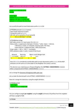 TRAINER: SAGAR | www.NetworkJourney.com | www.youtube.com/c/NetworkJourney | CCNP Enterprise
CCNP ENTERPRISE 2020 LAB WORKBOOK|| TRAINER: SAGAR || WWW.YOUTUBE.COM/C/NETWORKJOURNEY
220April 24, 2020
ip add 1.1.1.1 255.255.255.0
no shut
router bgp 2
neighbor 33.1.1.1 remote-as 1
neighbor 192.168.1.1 remote-as 2
network 1.1.1.0 mask 255.255.255.0
Let us verify the path to reach destination prefix 1.1.1.1/24
ATTR20#traceroute 1.1.1.1 numeric
Type escape sequence to abort.
Tracing the route to 1.1.1.1
VRF info: (vrf in name/id, vrf out name/id)
1 23.1.1.2 20 msec * 12 msec
ATTR20#show ip bgp
BGP table version is 2, local router ID is 33.1.1.1
Status codes: s suppressed, d damped, h history, * valid, > best, i - internal,
r RIB-failure, S Stale, m multipath, b backup-path, f RT-Filter,
x best-external, a additional-path, c RIB-compressed,
Origin codes: i - IGP, e - EGP, ? - incomplete
RPKI validation codes: V valid, I invalid, N Not found
Network Next Hop Metric LocPrf Weight Path
* 1.1.1.0/24 33.1.1.2 0 0 2 i
*> 23.1.1.2 0 0 2 i
Here 23.1.1.2 is considered as preferable path to reach destination prefix 1.1.1.1. All the BGP
attributes are the same so it came down to the Neighbor ID to select a winner.
This decision was made because of lowest Neighbor ID of ATTR20 > VODAFONER21 > 1.1.1.1
When compared with ATTR20 > VODAFONER22 > 1.1.1.1
Let us change the direction of Outgoing traffic path now.
Let us make the desired path to be ATTR20 > VODAFONER22 > 1.1.1.1
Now let’s change this behaviour using the weight attribute…
ATTR20(conf t)#
router bgp 1
neighbor 33.1.1.2 weight 500
You can configure weight per neighbor using the weight command. All prefixes from this neighbor
will have a weight of 500.
ATTR20#
 