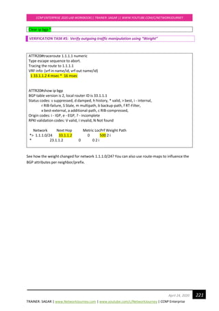 TRAINER: SAGAR | www.NetworkJourney.com | www.youtube.com/c/NetworkJourney | CCNP Enterprise
CCNP ENTERPRISE 2020 LAB WORKBOOK|| TRAINER: SAGAR || WWW.YOUTUBE.COM/C/NETWORKJOURNEY
221April 24, 2020
Clear ip bgp *
VERIFICATION TASK #5: Verify outgoing traffic manipulation using “Weight”
ATTR20#traceroute 1.1.1.1 numeric
Type escape sequence to abort.
Tracing the route to 1.1.1.1
VRF info: (vrf in name/id, vrf out name/id)
1 33.1.1.2 4 msec * 16 msec
ATTR20#show ip bgp
BGP table version is 2, local router ID is 33.1.1.1
Status codes: s suppressed, d damped, h history, * valid, > best, i - internal,
r RIB-failure, S Stale, m multipath, b backup-path, f RT-Filter,
x best-external, a additional-path, c RIB-compressed,
Origin codes: i - IGP, e - EGP, ? - incomplete
RPKI validation codes: V valid, I invalid, N Not found
Network Next Hop Metric LocPrf Weight Path
*> 1.1.1.0/24 33.1.1.2 0 500 2 i
* 23.1.1.2 0 0 2 i
See how the weight changed for network 1.1.1.0/24? You can also use route-maps to influence the
BGP attributes per neighbor/prefix.
 