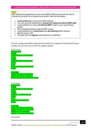 TRAINER: SAGAR | www.NetworkJourney.com | www.youtube.com/c/NetworkJourney | CCNP Enterprise
CCNP ENTERPRISE 2020 LAB WORKBOOK|| TRAINER: SAGAR || WWW.YOUTUBE.COM/C/NETWORKJOURNEY
223April 24, 2020
NOTE:
BGP attribute local preference is the second BGP attribute and it can be used to
choose the exit path for an autonomous system. Here are the details:
• Local preference is the second BGP attribute.
• You can use local preference to choose the outbound external BGP path.
• Local preference is sent to all internal BGP routers in your autonomous
system.
• Not exchanged between external BGP routers.
• Local preference is a well-known and discretionary BGP attribute.
• Default value is 100.
• The path with the highest local preference is preferred.
Let us first configure basic BGP configurations like Interface IP, Loopback IP and Router BGP process
on CORE, CE1, CE2, PE1, PE2, PE3, PE4, PE5, GOOGLE-SERVER:
CORE(config t)#
hostname CORE
int gi0/0
ip add 192.168.12.1 255.255.255.0
no shut
int gi0/1
ip add 192.168.13.1 255.255.255.0
no shut
int lo 1
ip add 101.101.101.1 255.255.255.0
no shut
router bgp 1
neighbor 192.168.12.2 remote-as 1
neighbor 192.168.13.2 remote-as 1
network 101.101.101.0 mask 255.255.255.0
CE1(config t)#
hostname CE1
int gi0/0
ip add 192.168.12.2 255.255.255.0
no shut
int gi0/1
ip add 10.1.2.1 255.255.255.252
no shut
int lo 1
ip add 1.1.1.1 255.255.255.0
no shut
router bgp 1
neighbor 192.168.12.1 remote-as 1
neighbor 192.168.12.1 next-hop-self
neighbor 10.1.2.2 remote-as 2
network 1.1.1.0 mask 255.255.255.0
CE2(config t)#
 