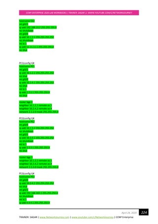 TRAINER: SAGAR | www.NetworkJourney.com | www.youtube.com/c/NetworkJourney | CCNP Enterprise
CCNP ENTERPRISE 2020 LAB WORKBOOK|| TRAINER: SAGAR || WWW.YOUTUBE.COM/C/NETWORKJOURNEY
224April 24, 2020
hostname CE2
int gi0/1
ip add 192.168.13.2 255.255.255.0
no shutdown
int gi0/0
ip add 10.1.3.1 255.255.255.252
no shutdown
int lo 1
ip add 11.11.11.1 255.255.255.0
no shut
PE1(config t)#
hostname PE1
int gi0/1
ip add 10.1.2.2 255.255.255.252
no shut
int gi0/0
ip add 10.2.4.1 255.255.255.252
no shut
int lo 1
ip add 2.2.2.1 255.255.255.0
no shut
router bgp 2
neighbor 10.1.2.1 remote-as 1
neighbor 10.2.4.2 remote-as 4
network 2.2.2.0 mask 255.255.255.0
PE2(config t)#
hostname PE2
int gi0/0
ip add 10.1.3.2 255.255.255.252
no shutdown
int gi0/1
ip add 10.3.4.1 255.255.255.252
no shutdown
int lo 1
ip add 3.3.3.1 255.255.255.0
no shut
router bgp 3
neighbor 10.1.3.1 remote-as 1
neighbor 10.3.4.2 remote-as 4
network 3.3.3.0 mask 255.255.255.0
PE3(config t)#
hostname PE3
int gi0/0
ip add 10.2.4.2 255.255.255.252
no shut
int gi0/1
ip add 192.168.102.1 255.255.255.0
no shutdown
int lo 1
ip add 4.4.4.1 255.255.255.0
 