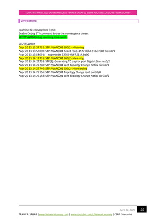 TRAINER: SAGAR | www.NetworkJourney.com | www.youtube.com/c/NetworkJourney | CCNP Enterprise
CCNP ENTERPRISE 2020 LAB WORKBOOK|| TRAINER: SAGAR || WWW.YOUTUBE.COM/C/NETWORKJOURNEY
29April 24, 2020
Verifications:
Examine Re-convergence Time:
Enable Debug STP command to see the convergence timers
SCOTTSW03#debug spanning-tree events
SCOTTSW03#
*Apr 20 13:13:57.732: STP: VLAN0001 Gi0/2 -> listening
*Apr 20 13:13:58.090: STP: VLAN0001 heard root 24577-0c67.916e.7e00 on Gi0/2
*Apr 20 13:13:58.091: supersedes 32769-0c67.9114.be00
*Apr 20 13:14:12.731: STP: VLAN0001 Gi0/2 -> learning
*Apr 20 13:14:27.738: STP[1]: Generating TC trap for port GigabitEthernet0/2
*Apr 20 13:14:27.740: STP: VLAN0001 sent Topology Change Notice on Gi0/2
*Apr 20 13:14:27.740: STP: VLAN0001 Gi0/2 -> forwarding
*Apr 20 13:14:29.156: STP: VLAN0001 Topology Change rcvd on Gi0/0
*Apr 20 13:14:29.158: STP: VLAN0001 sent Topology Change Notice on Gi0/2
 
