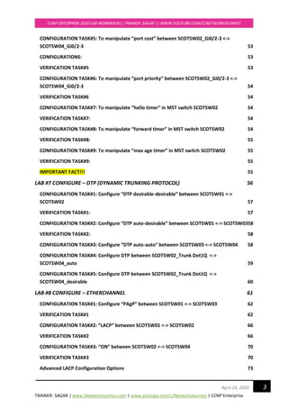 TRAINER: SAGAR | www.NetworkJourney.com | www.youtube.com/c/NetworkJourney | CCNP Enterprise
CCNP ENTERPRISE 2020 LAB WORKBOOK|| TRAINER: SAGAR || WWW.YOUTUBE.COM/C/NETWORKJOURNEY
3April 24, 2020
CONFIGURATION TASK#5: To manipulate “port cost” between SCOTSW02_Gi0/2-3 <->
SCOTSW04_Gi0/2-3 53
CONFIGURATIONS: 53
VERIFICATION TASK#5 53
CONFIGURATION TASK#6: To manipulate “port priority” between SCOTSW02_Gi0/2-3 <->
SCOTSW04_Gi0/2-3 54
VERIFICATION TASK#6 54
CONFIGURATION TASK#7: To manipulate “hello timer” in MST switch SCOTSW02 54
VERIFICATION TASK#7: 54
CONFIGURATION TASK#8: To manipulate “forward timer” in MST switch SCOTSW02 54
VERIFICATION TASK#8: 55
CONFIGURATION TASK#9: To manipulate “max age timer” in MST switch SCOTSW02 55
VERIFICATION TASK#9: 55
IMPORTANT FACT!!! 55
LAB #7 CONFIGURE – DTP (DYNAMIC TRUNKING PROTOCOL) 56
CONFIGURATION TASK#1: Configure “DTP desirable-desirable” between SCOTSW01 <->
SCOTSW02 57
VERIFICATION TASK#1: 57
CONFIGURATION TASK#2: Configure “DTP auto-desirable” between SCOTSW01 <-> SCOTSW0358
VERIFICATION TASK#2: 58
CONFIGURATION TASK#3: Configure “DTP auto-auto” between SCOTSW03 <-> SCOTSW04 58
CONFIGURATION TASK#4: Configure DTP between SCOTSW02_Trunk Dot1Q <->
SCOTSW04_auto 59
CONFIGURATION TASK#5: Configure DTP between SCOTSW02_Trunk Dot1Q <->
SCOTSW04_desirable 60
LAB #8 CONFIGURE – ETHERCHANNEL 61
CONFIGURATION TASK#1: Configure “PAgP” between SCOTSW01 <-> SCOTSW03 62
VERIFICATION TASK#1 62
CONFIGURATION TASK#2: “LACP” between SCOTSW01 <-> SCOTSW02 66
VERIFICATION TASK#2 66
CONFIGURATION TASK#3: “ON” between SCOTSW02 <-> SCOTSW04 70
VERIFICATION TASK#3 70
Advanced LACP Configuration Options 73
 