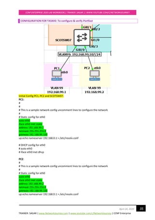 TRAINER: SAGAR | www.NetworkJourney.com | www.youtube.com/c/NetworkJourney | CCNP Enterprise
CCNP ENTERPRISE 2020 LAB WORKBOOK|| TRAINER: SAGAR || WWW.YOUTUBE.COM/C/NETWORKJOURNEY
35April 24, 2020
CONFIGURATION FOR TASK#2: To configure & verify Portfast
Initial Config PC1, PC2 and SCOTSW07:
PC1:
#
#
# This is a sample network config uncomment lines to configure the network
#
# Static config for eth0
auto eth0
iface eth0 inet static
address 192.168.99.1
netmask 255.255.255.0
gateway 192.168.99.100
up echo nameserver 192.168.0.1 > /etc/resolv.conf
# DHCP config for eth0
# auto eth0
# iface eth0 inet dhcp
PC2:
#
# This is a sample network config uncomment lines to configure the network
#
# Static config for eth0
auto eth0
iface eth0 inet static
address 192.168.99.2
netmask 255.255.255.0
gateway 192.168.99.100
up echo nameserver 192.168.0.1 > /etc/resolv.conf
 