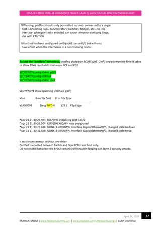 TRAINER: SAGAR | www.NetworkJourney.com | www.youtube.com/c/NetworkJourney | CCNP Enterprise
CCNP ENTERPRISE 2020 LAB WORKBOOK|| TRAINER: SAGAR || WWW.YOUTUBE.COM/C/NETWORKJOURNEY
37April 24, 2020
%Warning: portfast should only be enabled on ports connected to a single
host. Connecting hubs, concentrators, switches, bridges, etc... to this
interface when portfast is enabled, can cause temporary bridging loops.
Use with CAUTION
%Portfast has been configured on GigabitEthernet0/0 but will only
have effect when the interface is in a non-trunking mode.
To test the “portfast” behaviour, shut/no shutdown SCOTSW07_Gi0/0 and observe the time it takes
to allow PING reachability between PC1 and PC2
SCOTSW07(config-if)#int gi0/0
SCOTSW07(config-if)#shut
SCOTSW07(config-if)#no shut
SCOTSW07# show spanning interface gi0/0
Vlan Role Sts Cost Prio.Nbr Type
------------------- ---- --- --------- -------- --------------------------------
VLAN0099 Desg FWD 4 128.1 P2p Edge
*Apr 21 21:30:29.503: RSTP(99): initializing port Gi0/0
*Apr 21 21:30:29.504: RSTP(99): Gi0/0 is now designated
*Apr 21 21:30:29.686: %LINK-3-UPDOWN: Interface GigabitEthernet0/0, changed state to down
*Apr 21 21:30:32.568: %LINK-3-UPDOWN: Interface GigabitEthernet0/0, changed state to up
It was instantaneous without any delay.
Portfast is enabled between Switch and Non-BPDU end host only.
Do not enable between two BPDU switches will result in looping and layer 2 security attacks.
 