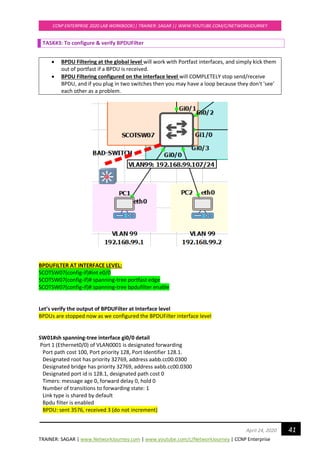 TRAINER: SAGAR | www.NetworkJourney.com | www.youtube.com/c/NetworkJourney | CCNP Enterprise
CCNP ENTERPRISE 2020 LAB WORKBOOK|| TRAINER: SAGAR || WWW.YOUTUBE.COM/C/NETWORKJOURNEY
41April 24, 2020
TASK#3: To configure & verify BPDUFilter
• BPDU Filtering at the global level will work with Portfast interfaces, and simply kick them
out of portfast if a BPDU is received.
• BPDU Filtering configured on the interface level will COMPLETELY stop send/receive
BPDU, and if you plug in two switches then you may have a loop because they don't 'see'
each other as a problem.
BPDUFILTER AT INTERFACE LEVEL:
SCOTSW07(config-if)#int e0/0
SCOTSW07(config-if)# spanning-tree portfast edge
SCOTSW07(config-if)# spanning-tree bpdufilter enable
Let’s verify the output of BPDUFilter at Interface level
BPDUs are stopped now as we configured the BPDUFilter interface level
SW01#sh spanning-tree interface gi0/0 detail
Port 1 (Ethernet0/0) of VLAN0001 is designated forwarding
Port path cost 100, Port priority 128, Port Identifier 128.1.
Designated root has priority 32769, address aabb.cc00.0300
Designated bridge has priority 32769, address aabb.cc00.0300
Designated port id is 128.1, designated path cost 0
Timers: message age 0, forward delay 0, hold 0
Number of transitions to forwarding state: 1
Link type is shared by default
Bpdu filter is enabled
BPDU: sent 3576, received 3 (do not increment)
 