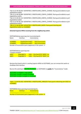 TRAINER: SAGAR | www.NetworkJourney.com | www.youtube.com/c/NetworkJourney | CCNP Enterprise
CCNP ENTERPRISE 2020 LAB WORKBOOK|| TRAINER: SAGAR || WWW.YOUTUBE.COM/C/NETWORKJOURNEY
45April 24, 2020
*Apr 22 15:46:36.056: %SPANTREE-2-ROOTGUARD_CONFIG_CHANGE: Root guard enabled on port
GigabitEthernet0/0.
*Apr 22 15:46:36.086: %SPANTREE-2-ROOTGUARD_CONFIG_CHANGE: Root guard enabled on port
GigabitEthernet0/1.
*Apr 22 15:46:36.113: %SPANTREE-2-ROOTGUARD_CONFIG_CHANGE: Root guard enabled on port
GigabitEthernet0/2.
*Apr 22 15:46:36.158: %SPANTREE-2-ROOTGUARD_CONFIG_CHANGE: Root guard enabled on port
GigabitEthernet0/3.
*Apr 22 15:46:36.408: %SPANTREE-2-ROOTGUARD_BLOCK: Root guard blocking port
GigabitEthernet0/2 on VLAN0001.
Detected Superior BPDU receiving from the neighbouring switch.
SCOTSW01#show spanning-tree inconsistentports
Name Interface Inconsistency
-------------------- ------------------------ ------------------
VLAN0001 GigabitEthernet0/2 Root Inconsistent
VLAN0001 GigabitEthernet0/3 Root Inconsistent
Number of inconsistent ports (segments) in the system : 2
SCOTSW01#show spanning-tree
<!output omitted>
Gi0/2 Desg BKN*4 128.3 P2p Peer(STP) *ROOT_Inc
Gi0/3 Desg BKN*4 128.4 P2p Peer(STP) *ROOT_Inc
Remove that Switch which is sending Superior BPDU to SCOTSW01, you can remove the switch or
shutdown that interface.
Bounce the switchport (Shut/No Shutdown) on SCOTSW01 to rectify the “Inconsistency” mode:
SCOTSW01 (config)#int range gi0/0-3
SCOTSW01 (config-if-range)# shutdown
SCOTSW01 (config-if-range)# no shutdown
*April 7 16:49:36.362: %SPANTREE-2-ROOTGUARD_UNBLOCK: Root guard unblocking port Gi0/2 on
VLAN0001.
SCOTSW01# show spanning inconsistentports
Name Interface Inconsistency
-------------------- ------------------------ -----------------
Number of inconsistent ports (segments) in the system : 0
 