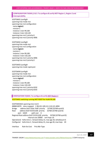 TRAINER: SAGAR | www.NetworkJourney.com | www.youtube.com/c/NetworkJourney | CCNP Enterprise
CCNP ENTERPRISE 2020 LAB WORKBOOK|| TRAINER: SAGAR || WWW.YOUTUBE.COM/C/NETWORKJOURNEY
47April 24, 2020
CONFIGURATION TASK#1,2 & 3: To configure & verify MST Region 1, Region 2 and
Interoperability
SCOTSW01 (config)#
spanning-tree mode mst
spanning-tree mst configuration
name region1
revision 1
instance 1 vlan 99,100
instance 2 vlan 110,120
spanning-tree mst 1 priority 0
spanning-tree mst 2 priority 4096
SCOTSW02 (config)#
spanning-tree mode mst
spanning-tree mst configuration
name region1
revision 1
instance 1 vlan 99,100
instance 2 vlan 110,120
spanning-tree mst 1 priority 4096
spanning-tree mst 2 priority 0
SCOTSW03 (config)#
spanning-tree mode rapid-pvst
SCOTSW04 (config)#
spanning-tree mode mst
spanning-tree mst configuration
name region2
revision 1
instance 1 vlan 99,100
instance 2 vlan 110,120
spanning-tree mst 1 priority 8192
spanning-tree mst 2 priority 8192
VERIFICATION TASK#1: To configure & verify MST Region 1
SCOTSW01 switching running MST ROOT for VLAN 99,100
SCOTSW01#sh spanning-tree mst 0
##### MST0 vlans mapped: 1-98,101-109,111-119,121-4094
Bridge address 0c67.916e.7e00 priority 32768 (32768 sysid 0)
Root address 0c67.9159.b100 priority 32768 (32768 sysid 0)
port Gi0/0 path cost 0
Regional Root address 0c67.9159.b100 priority 32768 (32768 sysid 0)
internal cost 20000 rem hops 19
Operational hello time 2 , forward delay 15, max age 20, txholdcount 6
Configured hello time 2 , forward delay 15, max age 20, max hops 20
Interface Role Sts Cost Prio.Nbr Type
 