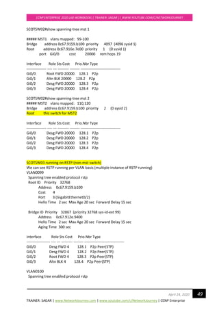 TRAINER: SAGAR | www.NetworkJourney.com | www.youtube.com/c/NetworkJourney | CCNP Enterprise
CCNP ENTERPRISE 2020 LAB WORKBOOK|| TRAINER: SAGAR || WWW.YOUTUBE.COM/C/NETWORKJOURNEY
49April 24, 2020
SCOTSW02#show spanning-tree mst 1
##### MST1 vlans mapped: 99-100
Bridge address 0c67.9159.b100 priority 4097 (4096 sysid 1)
Root address 0c67.916e.7e00 priority 1 (0 sysid 1)
port Gi0/0 cost 20000 rem hops 19
Interface Role Sts Cost Prio.Nbr Type
---------------- ---- --- --------- -------- --------------------------------
Gi0/0 Root FWD 20000 128.1 P2p
Gi0/1 Altn BLK 20000 128.2 P2p
Gi0/2 Desg FWD 20000 128.3 P2p
Gi0/3 Desg FWD 20000 128.4 P2p
SCOTSW02#show spanning-tree mst 2
##### MST2 vlans mapped: 110,120
Bridge address 0c67.9159.b100 priority 2 (0 sysid 2)
Root this switch for MST2
Interface Role Sts Cost Prio.Nbr Type
---------------- ---- --- --------- -------- --------------------------------
Gi0/0 Desg FWD 20000 128.1 P2p
Gi0/1 Desg FWD 20000 128.2 P2p
Gi0/2 Desg FWD 20000 128.3 P2p
Gi0/3 Desg FWD 20000 128.4 P2p
SCOTSW03 running on RSTP (non-mst switch)
We can see RSTP running per VLAN basis (multiple instance of RSTP running)
VLAN0099
Spanning tree enabled protocol rstp
Root ID Priority 32768
Address 0c67.9159.b100
Cost 4
Port 3 (GigabitEthernet0/2)
Hello Time 2 sec Max Age 20 sec Forward Delay 15 sec
Bridge ID Priority 32867 (priority 32768 sys-id-ext 99)
Address 0c67.912e.9400
Hello Time 2 sec Max Age 20 sec Forward Delay 15 sec
Aging Time 300 sec
Interface Role Sts Cost Prio.Nbr Type
------------------- ---- --- --------- -------- --------------------------------
Gi0/0 Desg FWD 4 128.1 P2p Peer(STP)
Gi0/1 Desg FWD 4 128.2 P2p Peer(STP)
Gi0/2 Root FWD 4 128.3 P2p Peer(STP)
Gi0/3 Altn BLK 4 128.4 P2p Peer(STP)
VLAN0100
Spanning tree enabled protocol rstp
 