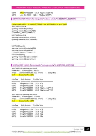 TRAINER: SAGAR | www.NetworkJourney.com | www.youtube.com/c/NetworkJourney | CCNP Enterprise
CCNP ENTERPRISE 2020 LAB WORKBOOK|| TRAINER: SAGAR || WWW.YOUTUBE.COM/C/NETWORKJOURNEY
52April 24, 2020
Gi0/2 Mstr FWD 20000 128.3 P2p Bound(RSTP)
Gi0/3 Altn BLK 20000 128.4 P2p Bound(RSTP)
CONFIGURATION TASK#4: To manipulate “instance priority” in SCOTSW01, SCOTSW02
Configuring the MST1 as Root in SCOTSW01 and MST2 as Root in SCOTSW02:
SCOTSW01(config)#
spanning-tree mst 1 priority 0
spanning-tree mst 2 priority 4096
**********or***************
SCOTSW01(config)#
spanning-tree mst 1 root primary
spanning-tree mst 2 root secondary
SCOTSW02(config)
spanning-tree mst 1 priority 4096
spanning-tree mst 2 priority 0
**********or***************
SCOTSW02(config)
spanning-tree mst 1 root secondary
spanning-tree mst 2 root primary
VERIFICATION TASK#4: To manipulate “instance priority” in SCOTSW01, SCOTSW02
SCOTSW01#sh spanning-tree mst 1
##### MST1 vlans mapped: 99-100
Bridge address 0c67.916e.7e00 priority 1 (0 sysid 1)
Root this switch for MST1
Interface Role Sts Cost Prio.Nbr Type
---------------- ---- --- --------- -------- --------------------------------
Gi0/0 Desg FWD 20000 128.1 P2p
Gi0/1 Desg FWD 20000 128.2 P2p
Gi0/2 Desg FWD 20000 128.3 P2p Bound(PVST)
Gi0/3 Desg FWD 20000 128.4 P2p Bound(PVST)
SCOTSW02#sh spanning-tree mst 2
##### MST2 vlans mapped: 110,120
Bridge address 0c67.9159.b100 priority 2 (0 sysid 2)
Root this switch for MST2
Interface Role Sts Cost Prio.Nbr Type
---------------- ---- --- --------- -------- --------------------------------
Gi0/0 Desg FWD 20000 128.1 P2p
Gi0/1 Desg FWD 20000 128.2 P2p
Gi0/2 Desg FWD 20000 128.3 P2p
Gi0/3 Desg FWD 20000 128.4 P2p
 