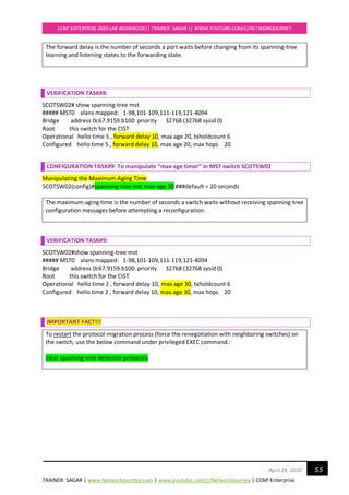 TRAINER: SAGAR | www.NetworkJourney.com | www.youtube.com/c/NetworkJourney | CCNP Enterprise
CCNP ENTERPRISE 2020 LAB WORKBOOK|| TRAINER: SAGAR || WWW.YOUTUBE.COM/C/NETWORKJOURNEY
55April 24, 2020
The forward delay is the number of seconds a port waits before changing from its spanning-tree
learning and listening states to the forwarding state.
VERIFICATION TASK#8:
SCOTSW02# show spanning-tree mst
##### MST0 vlans mapped: 1-98,101-109,111-119,121-4094
Bridge address 0c67.9159.b100 priority 32768 (32768 sysid 0)
Root this switch for the CIST
Operational hello time 5 , forward delay 10, max age 20, txholdcount 6
Configured hello time 5 , forward delay 10, max age 20, max hops 20
CONFIGURATION TASK#9: To manipulate “max age timer” in MST switch SCOTSW02
Manipulating the Maximum-Aging Time
SCOTSW02(config)#spanning-tree mst max-age 30 ###default = 20 seconds
The maximum-aging time is the number of seconds a switch waits without receiving spanning-tree
configuration messages before attempting a reconfiguration.
VERIFICATION TASK#9:
SCOTSW02#show spanning-tree mst
##### MST0 vlans mapped: 1-98,101-109,111-119,121-4094
Bridge address 0c67.9159.b100 priority 32768 (32768 sysid 0)
Root this switch for the CIST
Operational hello time 2 , forward delay 10, max age 30, txholdcount 6
Configured hello time 2 , forward delay 10, max age 30, max hops 20
IMPORTANT FACT!!!
To restart the protocol migration process (force the renegotiation with neighboring switches) on
the switch, use the below command under privileged EXEC command.:
clear spanning-tree detected-protocols
 