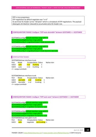 TRAINER: SAGAR | www.NetworkJourney.com | www.youtube.com/c/NetworkJourney | CCNP Enterprise
CCNP ENTERPRISE 2020 LAB WORKBOOK|| TRAINER: SAGAR || WWW.YOUTUBE.COM/C/NETWORKJOURNEY
58April 24, 2020
DTP is cisco proprietary
DTP negotiation by default negotiate over “n-isl”
As we know ISL header carries “26 bytes” which is a drawback of DTP negotiations. The payload
(data) gets shrinked (or reduced) to accumulate extra ISL header size.
CONFIGURATION TASK#2: Configure “DTP auto-desirable” between SCOTSW01 <-> SCOTSW03
SCOTSW01(config)#default interface range gi0/2-3
SCOTSW01(config)#interface range gi0/2-3
SCOTSW01(config-if-range)#switchport mode dynamic auto
SCOTSW03(config)#default interface range gi0/2-3
SCOTSW03(config)#interface range gi0/2-3
SCOTSW03(config-if-range)#switchport mode dynamic desirable
VERIFICATION TASK#2:
SCOTSW01#show interfaces trunk
Port Mode Encapsulation Status Native vlan
Gi0/2 auto n-isl trunking 1
Gi0/3 auto n-isl trunking 1
<!—output omitted>
SCOTSW03#show interfaces trunk
Port Mode Encapsulation Status Native vlan
Gi0/2 desirable n-isl trunking 1
Gi0/3 desirable n-isl trunking 1
<!—output omitted>
CONFIGURATION TASK#3: Configure “DTP auto-auto” between SCOTSW03 <-> SCOTSW04
SCOTSW03(config)#default interface range gi0/0-1
SCOTSW03(config)#interface range gi0/0-1
SCOTSW03(config-if-range)#sw mo dynamic auto
SCOTSW04(config)#default interface range gi0/0-1
SCOTSW04(config)#interface range gi0/0-1
SCOTSW04(config-if-range)#sw mo dynamic auto
SCOTSW03#show inter gi0/1 trunk
Port Mode Encapsulation Status Native vlan
Gi0/1 auto negotiate not-trunking 1
 