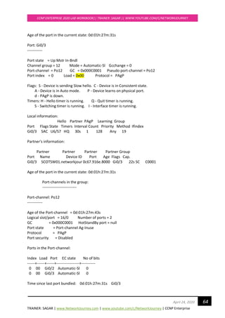 TRAINER: SAGAR | www.NetworkJourney.com | www.youtube.com/c/NetworkJourney | CCNP Enterprise
CCNP ENTERPRISE 2020 LAB WORKBOOK|| TRAINER: SAGAR || WWW.YOUTUBE.COM/C/NETWORKJOURNEY
64April 24, 2020
Age of the port in the current state: 0d:01h:27m:31s
Port: Gi0/3
------------
Port state = Up Mstr In-Bndl
Channel group = 12 Mode = Automatic-Sl Gcchange = 0
Port-channel = Po12 GC = 0x000C0001 Pseudo port-channel = Po12
Port index = 0 Load = 0x00 Protocol = PAgP
Flags: S - Device is sending Slow hello. C - Device is in Consistent state.
A - Device is in Auto mode. P - Device learns on physical port.
d - PAgP is down.
Timers: H - Hello timer is running. Q - Quit timer is running.
S - Switching timer is running. I - Interface timer is running.
Local information:
Hello Partner PAgP Learning Group
Port Flags State Timers Interval Count Priority Method Ifindex
Gi0/3 SAC U6/S7 HQ 30s 1 128 Any 19
Partner's information:
Partner Partner Partner Partner Group
Port Name Device ID Port Age Flags Cap.
Gi0/3 SCOTSW01.networkjour 0c67.916e.8000 Gi0/3 22s SC C0001
Age of the port in the current state: 0d:01h:27m:31s
Port-channels in the group:
---------------------------
Port-channel: Po12
------------
Age of the Port-channel = 0d:01h:27m:43s
Logical slot/port = 16/0 Number of ports = 2
GC = 0x000C0001 HotStandBy port = null
Port state = Port-channel Ag-Inuse
Protocol = PAgP
Port security = Disabled
Ports in the Port-channel:
Index Load Port EC state No of bits
------+------+------+------------------+-----------
0 00 Gi0/2 Automatic-Sl 0
0 00 Gi0/3 Automatic-Sl 0
Time since last port bundled: 0d:01h:27m:31s Gi0/3
 