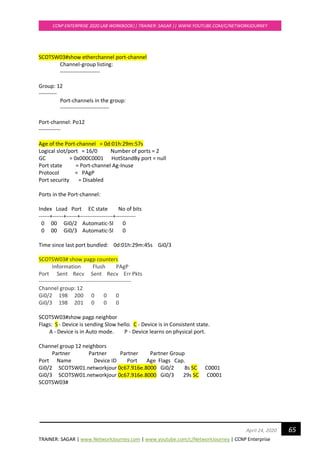 TRAINER: SAGAR | www.NetworkJourney.com | www.youtube.com/c/NetworkJourney | CCNP Enterprise
CCNP ENTERPRISE 2020 LAB WORKBOOK|| TRAINER: SAGAR || WWW.YOUTUBE.COM/C/NETWORKJOURNEY
65April 24, 2020
SCOTSW03#show etherchannel port-channel
Channel-group listing:
----------------------
Group: 12
----------
Port-channels in the group:
---------------------------
Port-channel: Po12
------------
Age of the Port-channel = 0d:01h:29m:57s
Logical slot/port = 16/0 Number of ports = 2
GC = 0x000C0001 HotStandBy port = null
Port state = Port-channel Ag-Inuse
Protocol = PAgP
Port security = Disabled
Ports in the Port-channel:
Index Load Port EC state No of bits
------+------+------+------------------+-----------
0 00 Gi0/2 Automatic-Sl 0
0 00 Gi0/3 Automatic-Sl 0
Time since last port bundled: 0d:01h:29m:45s Gi0/3
SCOTSW03# show pagp counters
Information Flush PAgP
Port Sent Recv Sent Recv Err Pkts
---------------------------------------------------
Channel group: 12
Gi0/2 198 200 0 0 0
Gi0/3 198 201 0 0 0
SCOTSW03#show pagp neighbor
Flags: S - Device is sending Slow hello. C - Device is in Consistent state.
A - Device is in Auto mode. P - Device learns on physical port.
Channel group 12 neighbors
Partner Partner Partner Partner Group
Port Name Device ID Port Age Flags Cap.
Gi0/2 SCOTSW01.networkjour 0c67.916e.8000 Gi0/2 8s SC C0001
Gi0/3 SCOTSW01.networkjour 0c67.916e.8000 Gi0/3 29s SC C0001
SCOTSW03#
 