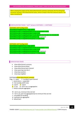TRAINER: SAGAR | www.NetworkJourney.com | www.youtube.com/c/NetworkJourney | CCNP Enterprise
CCNP ENTERPRISE 2020 LAB WORKBOOK|| TRAINER: SAGAR || WWW.YOUTUBE.COM/C/NETWORKJOURNEY
66April 24, 2020
When viewing the output of the show etherchannel summary command, the first thing that
should be checked is the EtherChannel status, which is listed in the Port-channel column. The
status should be SU
CONFIGURATION TASK#2: “LACP” between SCOTSW01 <-> SCOTSW02
SCOTSW01 LACP Configuration
SCOTSW01(config)#interface range gi0/0-1
SCOTSW01(config-if-range)#switchport trunk encapsulation dot1q
SCOTSW01(config-if-range)#switchport mode trunk
SCOTSW01(config-if-range)#switchport trunk allowed vlan 99,100,110,120,666,999
SCOTSW01(config-if-range)#channel-protocol lacp (optional)
SCOTSW01(config-if-range)#channel-group 11 mode active
SCOTSW02 LACP Configuration
SCOTSW02(config)#interface range gi0/0-1
SCOTSW02(config-if-range)#switchport trunk encapsulation dot1q
SCOTSW02(config-if-range)#switchport mode trunk
SCOTSW02(config-if-range)#channel-protocol lacp (optional)
SCOTSW02(config-if-range)#channel-group 11 mode passive
VERIFICATION TASK#2
• show etherchannel summary
• show etherchannel detail
• show etherchannel port-channel
• show spanning-tree vlan 1
• show lacp counters
• show lacp neighbor
SCOTSW02#show etherchannel summary
Flags: D - down P - bundled in port-channel
I - stand-alone s - suspended
H - Hot-standby (LACP only)
R - Layer3 S - Layer2
U - in use N - not in use, no aggregation
f - failed to allocate aggregator
M - not in use, minimum links not met
m - not in use, port not aggregated due to minimum links not met
u - unsuitable for bundling
w - waiting to be aggregated
d - default port
 