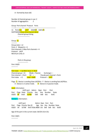 TRAINER: SAGAR | www.NetworkJourney.com | www.youtube.com/c/NetworkJourney | CCNP Enterprise
CCNP ENTERPRISE 2020 LAB WORKBOOK|| TRAINER: SAGAR || WWW.YOUTUBE.COM/C/NETWORKJOURNEY
67April 24, 2020
A - formed by Auto LAG
Number of channel-groups in use: 2
Number of aggregators: 2
Group Port-channel Protocol Ports
------+-------------+-----------+-----------------------------------------------
11 Po11(SU) LACP Gi0/0(P) Gi0/1(P)
SCOTSW02#show etherchannel detail
Channel-group listing:
----------------------
Group: 11
----------
Group state = L2
Ports: 2 Maxports = 4
Port-channels: 1 Max Port-channels = 4
Protocol: LACP
Minimum Links: 0
Ports in the group:
-------------------
Port: Gi0/0
------------
Port state = Up Mstr Assoc In-Bndl
Channel group = 11 Mode = Passive Gcchange = -
Port-channel = Po11 GC = - Pseudo port-channel = Po11
Port index = 0 Load = 0x00 Protocol = LACP
Flags: S - Device is sending Slow LACPDUs F - Device is sending fast LACPDUs.
A - Device is in active mode. P - Device is in passive mode.
Local information:
LACP port Admin Oper Port Port
Port Flags State Priority Key Key Number State
Gi0/0 SP bndl 32768 0xB 0xB 0x1 0x3C
Partner's information:
LACP port Admin Oper Port Port
Port Flags Priority Dev ID Age key Key Number State
Gi0/0 SA 32768 0c67.916e.8000 13s 0x0 0xB 0x1 0x3D
Age of the port in the current state: 0d:01h:21m:31s
Port: Gi0/1
------------
 