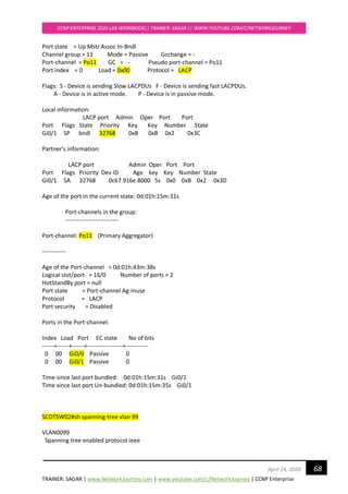 TRAINER: SAGAR | www.NetworkJourney.com | www.youtube.com/c/NetworkJourney | CCNP Enterprise
CCNP ENTERPRISE 2020 LAB WORKBOOK|| TRAINER: SAGAR || WWW.YOUTUBE.COM/C/NETWORKJOURNEY
68April 24, 2020
Port state = Up Mstr Assoc In-Bndl
Channel group = 11 Mode = Passive Gcchange = -
Port-channel = Po11 GC = - Pseudo port-channel = Po11
Port index = 0 Load = 0x00 Protocol = LACP
Flags: S - Device is sending Slow LACPDUs F - Device is sending fast LACPDUs.
A - Device is in active mode. P - Device is in passive mode.
Local information:
LACP port Admin Oper Port Port
Port Flags State Priority Key Key Number State
Gi0/1 SP bndl 32768 0xB 0xB 0x2 0x3C
Partner's information:
LACP port Admin Oper Port Port
Port Flags Priority Dev ID Age key Key Number State
Gi0/1 SA 32768 0c67.916e.8000 5s 0x0 0xB 0x2 0x3D
Age of the port in the current state: 0d:01h:15m:31s
Port-channels in the group:
---------------------------
Port-channel: Po11 (Primary Aggregator)
------------
Age of the Port-channel = 0d:01h:43m:38s
Logical slot/port = 16/0 Number of ports = 2
HotStandBy port = null
Port state = Port-channel Ag-Inuse
Protocol = LACP
Port security = Disabled
Ports in the Port-channel:
Index Load Port EC state No of bits
------+------+------+------------------+-----------
0 00 Gi0/0 Passive 0
0 00 Gi0/1 Passive 0
Time since last port bundled: 0d:01h:15m:31s Gi0/1
Time since last port Un-bundled: 0d:01h:15m:35s Gi0/1
SCOTSW02#sh spanning-tree vlan 99
VLAN0099
Spanning tree enabled protocol ieee
 