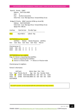 TRAINER: SAGAR | www.NetworkJourney.com | www.youtube.com/c/NetworkJourney | CCNP Enterprise
CCNP ENTERPRISE 2020 LAB WORKBOOK|| TRAINER: SAGAR || WWW.YOUTUBE.COM/C/NETWORKJOURNEY
69April 24, 2020
Root ID Priority 32867
Address 0c67.912e.9400
Cost 6
Port 65 (Port-channel11)
Hello Time 2 sec Max Age 20 sec Forward Delay 15 sec
Bridge ID Priority 32867 (priority 32768 sys-id-ext 99)
Address 0c67.9159.b100
Hello Time 2 sec Max Age 20 sec Forward Delay 15 sec
Aging Time 300 sec
Interface Role Sts Cost Prio.Nbr Type
------------------- ---- --- --------- -------- --------------------------------
Po11 Root FWD 3 128.65 P2p
SCOTSW02#show lacp counters
LACPDUs Marker Marker Response LACPDUs
Port Sent Recv Sent Recv Sent Recv Pkts Err
---------------------------------------------------------------------
Channel group: 11
Gi0/0 246 245 0 0 0 0 0
Gi0/1 256 256 0 0 0 0 0
SCOTSW02#show lacp neighbor
Flags: S - Device is requesting Slow LACPDUs
F - Device is requesting Fast LACPDUs
A - Device is in Active mode P - Device is in Passive mode
Channel group 11 neighbors
Partner's information:
LACP port Admin Oper Port Port
Port Flags Priority Dev ID Age key Key Number State
Gi0/0 SA 32768 0c67.916e.8000 25s 0x0 0xB 0x1 0x3D
Gi0/1 SA 32768 0c67.916e.8000 13s 0x0 0xB 0x2 0x3D
SCOTSW02#
The LACP counters can be cleared with the command clear lacp counters.
 
