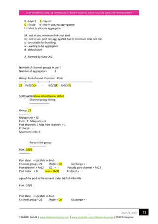 TRAINER: SAGAR | www.NetworkJourney.com | www.youtube.com/c/NetworkJourney | CCNP Enterprise
CCNP ENTERPRISE 2020 LAB WORKBOOK|| TRAINER: SAGAR || WWW.YOUTUBE.COM/C/NETWORKJOURNEY
71April 24, 2020
R - Layer3 S - Layer2
U - in use N - not in use, no aggregation
f - failed to allocate aggregator
M - not in use, minimum links not met
m - not in use, port not aggregated due to minimum links not met
u - unsuitable for bundling
w - waiting to be aggregated
d - default port
A - formed by Auto LAG
Number of channel-groups in use: 1
Number of aggregators: 1
Group Port-channel Protocol Ports
------+-------------+-----------+-----------------------------------------------
22 Po22(SU) - Gi0/2(P) Gi0/3(P)
SCOTSW04#show etherchannel detail
Channel-group listing:
----------------------
Group: 22
----------
Group state = L2
Ports: 2 Maxports = 4
Port-channels: 1 Max Port-channels = 1
Protocol: -
Minimum Links: 0
Ports in the group:
-------------------
Port: Gi0/2
------------
Port state = Up Mstr In-Bndl
Channel group = 22 Mode = On Gcchange = -
Port-channel = Po22 GC = - Pseudo port-channel = Po22
Port index = 0 Load = 0x00 Protocol = -
Age of the port in the current state: 0d:01h:49m:48s
Port: Gi0/3
------------
Port state = Up Mstr In-Bndl
Channel group = 22 Mode = On Gcchange = -
 