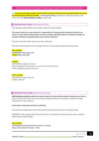 TRAINER: SAGAR | www.NetworkJourney.com | www.youtube.com/c/NetworkJourney | CCNP Enterprise
CCNP ENTERPRISE 2020 LAB WORKBOOK|| TRAINER: SAGAR || WWW.YOUTUBE.COM/C/NETWORKJOURNEY
76April 24, 2020
The port-channel master switch controls which member interfaces (and associated links) are active
by examining the LACP port priority. A lower port priority is preferred. If the port priority is the
same, then the lower interface number is preferred.
CONFIGURATION TASK#7: LACP System Priority
This identifies which switch is the master switch for a port channel.
The master switch on a port channel is responsible for choosing which member interfaces are
active in a port channel when there are more member interfaces than the maximum number of
member interfaces associated with a port-channel interface.
The switch with the lower system priority is preferred.
The LACP system priority can be changed with the command lacp system-priority priority.
PRE_CHECKS:
SCOTSW01# show lacp sys-id
32768, 0062.ec9d.c500
CONFIG:
SCOTSW01# configure terminal
Enter configuration commands, one per line. End with CNTL/Z.
SW1(config)# lacp system-priority 1
POST_CHECKS:
SCOTSW01# show lacp sys-id
1, 0062.ec9d.c50
CONFIGURATION TASK#8: LACP Interface Priority
LACP interface priority enables the master switch to choose which member interfaces are active in
a port channel when there are more member interfaces than the maximum number of member
interfaces for a port channel.
A port with a lower port priority is preferred.
The interface configuration command lacp port-priority priority sets the interface priority.
SCOTSW01 is the master switch for port channel 11, the Gi0/1 interface becomes active, and port
Gi0/1 becomes Hot-standby.
PRE_CHECKS:
SCOTSW01# show etherchannel summary | b Group
Group Port-channel Protocol Ports
 
