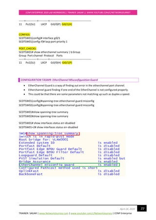 TRAINER: SAGAR | www.NetworkJourney.com | www.youtube.com/c/NetworkJourney | CCNP Enterprise
CCNP ENTERPRISE 2020 LAB WORKBOOK|| TRAINER: SAGAR || WWW.YOUTUBE.COM/C/NETWORKJOURNEY
77April 24, 2020
------+-------------+-----------+-----------------------------------------------
11 Po1(SU) LACP Gi0/0(P) Gi0/1(H)
CONFIGS:
SCOTSW01(config)# interface gi0/1
SCOTSW01(config-if)# lacp port-priority 1
POST_CHECKS:
SCOTSW01# show etherchannel summary | b Group
Group Port-channel Protocol Ports
------+-------------+-----------+-----------------------------------------------
11 Po1(SU) LACP Gi0/0(H) Gi0/1(P)
CONFIGURATION TASK#9: EtherChannel Misconfiguration Guard
• EtherChannel Guard is a way of finding out error in the etherchannel port channel.
• Etherchannel guard finding if one end of the EtherChannel is not configured properly.
• This could be that there are some parameters not matching up such as duplex a speed.
SCOTSW01(config)#spanning-tree etherchannel guard misconfig
SCOTSW02(config)#spanning-tree etherchannel guard misconfig
SCOTSW01#show spanning-tree summary
SCOTSW02#show spanning-tree summary
SCOTSW01# show interfaces status err-disabled
SCOTSW01=2# show interfaces status err-disabled
 